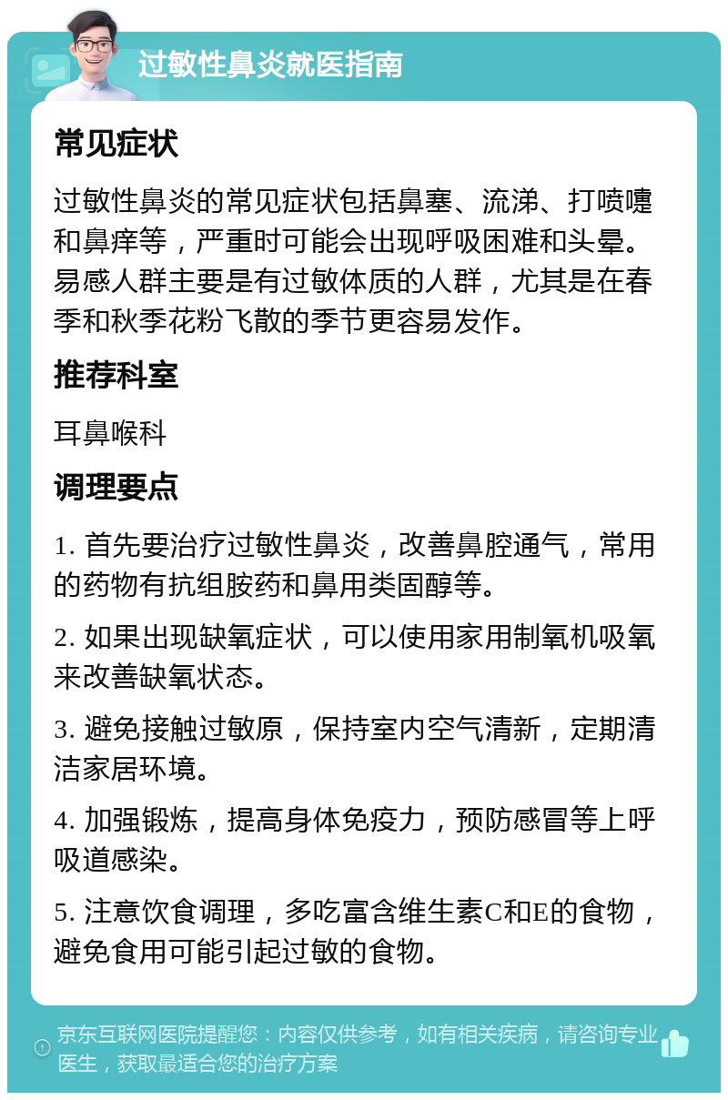 过敏性鼻炎就医指南 常见症状 过敏性鼻炎的常见症状包括鼻塞、流涕、打喷嚏和鼻痒等，严重时可能会出现呼吸困难和头晕。易感人群主要是有过敏体质的人群，尤其是在春季和秋季花粉飞散的季节更容易发作。 推荐科室 耳鼻喉科 调理要点 1. 首先要治疗过敏性鼻炎，改善鼻腔通气，常用的药物有抗组胺药和鼻用类固醇等。 2. 如果出现缺氧症状，可以使用家用制氧机吸氧来改善缺氧状态。 3. 避免接触过敏原，保持室内空气清新，定期清洁家居环境。 4. 加强锻炼，提高身体免疫力，预防感冒等上呼吸道感染。 5. 注意饮食调理，多吃富含维生素C和E的食物，避免食用可能引起过敏的食物。