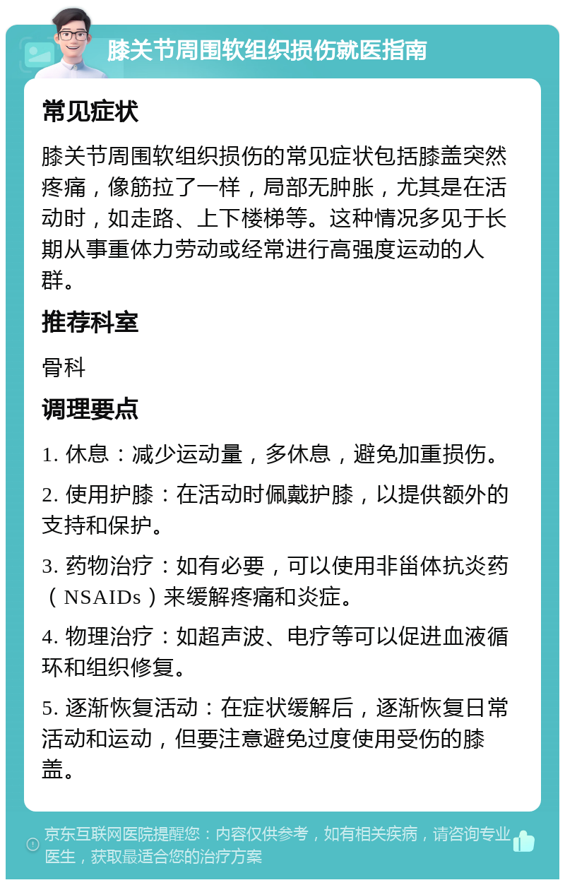 膝关节周围软组织损伤就医指南 常见症状 膝关节周围软组织损伤的常见症状包括膝盖突然疼痛，像筋拉了一样，局部无肿胀，尤其是在活动时，如走路、上下楼梯等。这种情况多见于长期从事重体力劳动或经常进行高强度运动的人群。 推荐科室 骨科 调理要点 1. 休息：减少运动量，多休息，避免加重损伤。 2. 使用护膝：在活动时佩戴护膝，以提供额外的支持和保护。 3. 药物治疗：如有必要，可以使用非甾体抗炎药（NSAIDs）来缓解疼痛和炎症。 4. 物理治疗：如超声波、电疗等可以促进血液循环和组织修复。 5. 逐渐恢复活动：在症状缓解后，逐渐恢复日常活动和运动，但要注意避免过度使用受伤的膝盖。