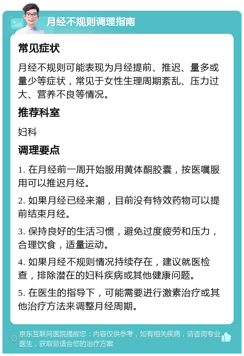 月经不规则调理指南 常见症状 月经不规则可能表现为月经提前、推迟、量多或量少等症状，常见于女性生理周期紊乱、压力过大、营养不良等情况。 推荐科室 妇科 调理要点 1. 在月经前一周开始服用黄体酮胶囊，按医嘱服用可以推迟月经。 2. 如果月经已经来潮，目前没有特效药物可以提前结束月经。 3. 保持良好的生活习惯，避免过度疲劳和压力，合理饮食，适量运动。 4. 如果月经不规则情况持续存在，建议就医检查，排除潜在的妇科疾病或其他健康问题。 5. 在医生的指导下，可能需要进行激素治疗或其他治疗方法来调整月经周期。