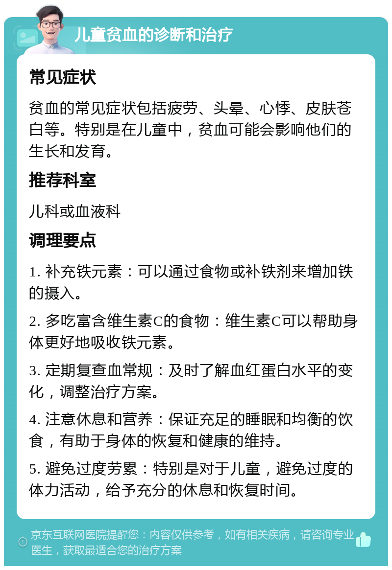 儿童贫血的诊断和治疗 常见症状 贫血的常见症状包括疲劳、头晕、心悸、皮肤苍白等。特别是在儿童中，贫血可能会影响他们的生长和发育。 推荐科室 儿科或血液科 调理要点 1. 补充铁元素：可以通过食物或补铁剂来增加铁的摄入。 2. 多吃富含维生素C的食物：维生素C可以帮助身体更好地吸收铁元素。 3. 定期复查血常规：及时了解血红蛋白水平的变化，调整治疗方案。 4. 注意休息和营养：保证充足的睡眠和均衡的饮食，有助于身体的恢复和健康的维持。 5. 避免过度劳累：特别是对于儿童，避免过度的体力活动，给予充分的休息和恢复时间。