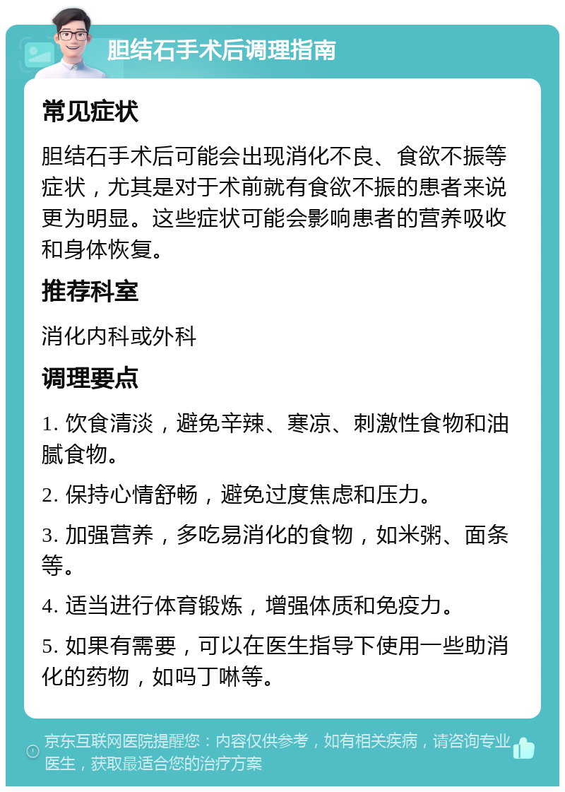 胆结石手术后调理指南 常见症状 胆结石手术后可能会出现消化不良、食欲不振等症状，尤其是对于术前就有食欲不振的患者来说更为明显。这些症状可能会影响患者的营养吸收和身体恢复。 推荐科室 消化内科或外科 调理要点 1. 饮食清淡，避免辛辣、寒凉、刺激性食物和油腻食物。 2. 保持心情舒畅，避免过度焦虑和压力。 3. 加强营养，多吃易消化的食物，如米粥、面条等。 4. 适当进行体育锻炼，增强体质和免疫力。 5. 如果有需要，可以在医生指导下使用一些助消化的药物，如吗丁啉等。