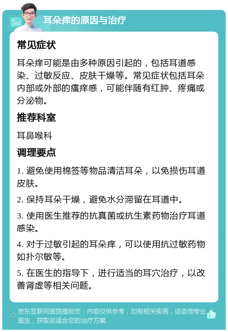 耳朵痒的原因与治疗 常见症状 耳朵痒可能是由多种原因引起的，包括耳道感染、过敏反应、皮肤干燥等。常见症状包括耳朵内部或外部的瘙痒感，可能伴随有红肿、疼痛或分泌物。 推荐科室 耳鼻喉科 调理要点 1. 避免使用棉签等物品清洁耳朵，以免损伤耳道皮肤。 2. 保持耳朵干燥，避免水分滞留在耳道中。 3. 使用医生推荐的抗真菌或抗生素药物治疗耳道感染。 4. 对于过敏引起的耳朵痒，可以使用抗过敏药物如扑尔敏等。 5. 在医生的指导下，进行适当的耳穴治疗，以改善肾虚等相关问题。