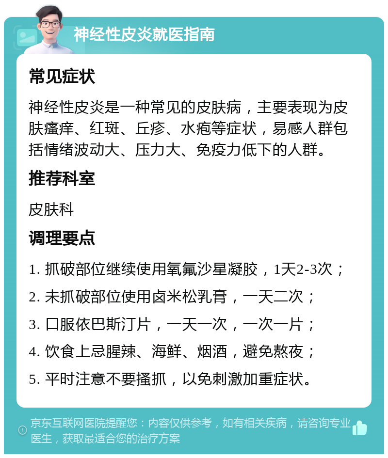 神经性皮炎就医指南 常见症状 神经性皮炎是一种常见的皮肤病，主要表现为皮肤瘙痒、红斑、丘疹、水疱等症状，易感人群包括情绪波动大、压力大、免疫力低下的人群。 推荐科室 皮肤科 调理要点 1. 抓破部位继续使用氧氟沙星凝胶，1天2-3次； 2. 未抓破部位使用卤米松乳膏，一天二次； 3. 口服依巴斯汀片，一天一次，一次一片； 4. 饮食上忌腥辣、海鲜、烟酒，避免熬夜； 5. 平时注意不要搔抓，以免刺激加重症状。