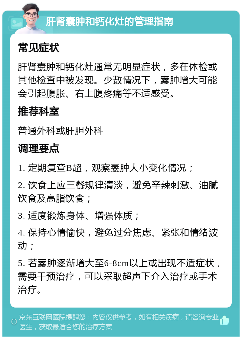 肝肾囊肿和钙化灶的管理指南 常见症状 肝肾囊肿和钙化灶通常无明显症状，多在体检或其他检查中被发现。少数情况下，囊肿增大可能会引起腹胀、右上腹疼痛等不适感受。 推荐科室 普通外科或肝胆外科 调理要点 1. 定期复查B超，观察囊肿大小变化情况； 2. 饮食上应三餐规律清淡，避免辛辣刺激、油腻饮食及高脂饮食； 3. 适度锻炼身体、增强体质； 4. 保持心情愉快，避免过分焦虑、紧张和情绪波动； 5. 若囊肿逐渐增大至6-8cm以上或出现不适症状，需要干预治疗，可以采取超声下介入治疗或手术治疗。