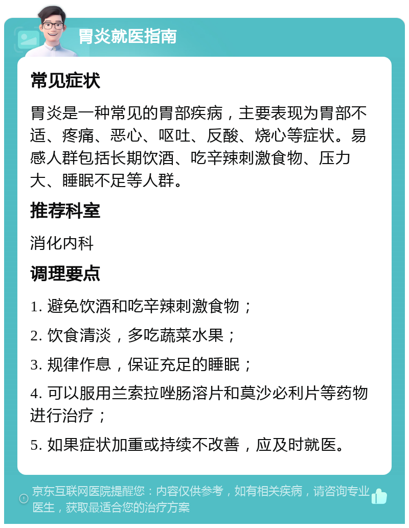 胃炎就医指南 常见症状 胃炎是一种常见的胃部疾病，主要表现为胃部不适、疼痛、恶心、呕吐、反酸、烧心等症状。易感人群包括长期饮酒、吃辛辣刺激食物、压力大、睡眠不足等人群。 推荐科室 消化内科 调理要点 1. 避免饮酒和吃辛辣刺激食物； 2. 饮食清淡，多吃蔬菜水果； 3. 规律作息，保证充足的睡眠； 4. 可以服用兰索拉唑肠溶片和莫沙必利片等药物进行治疗； 5. 如果症状加重或持续不改善，应及时就医。