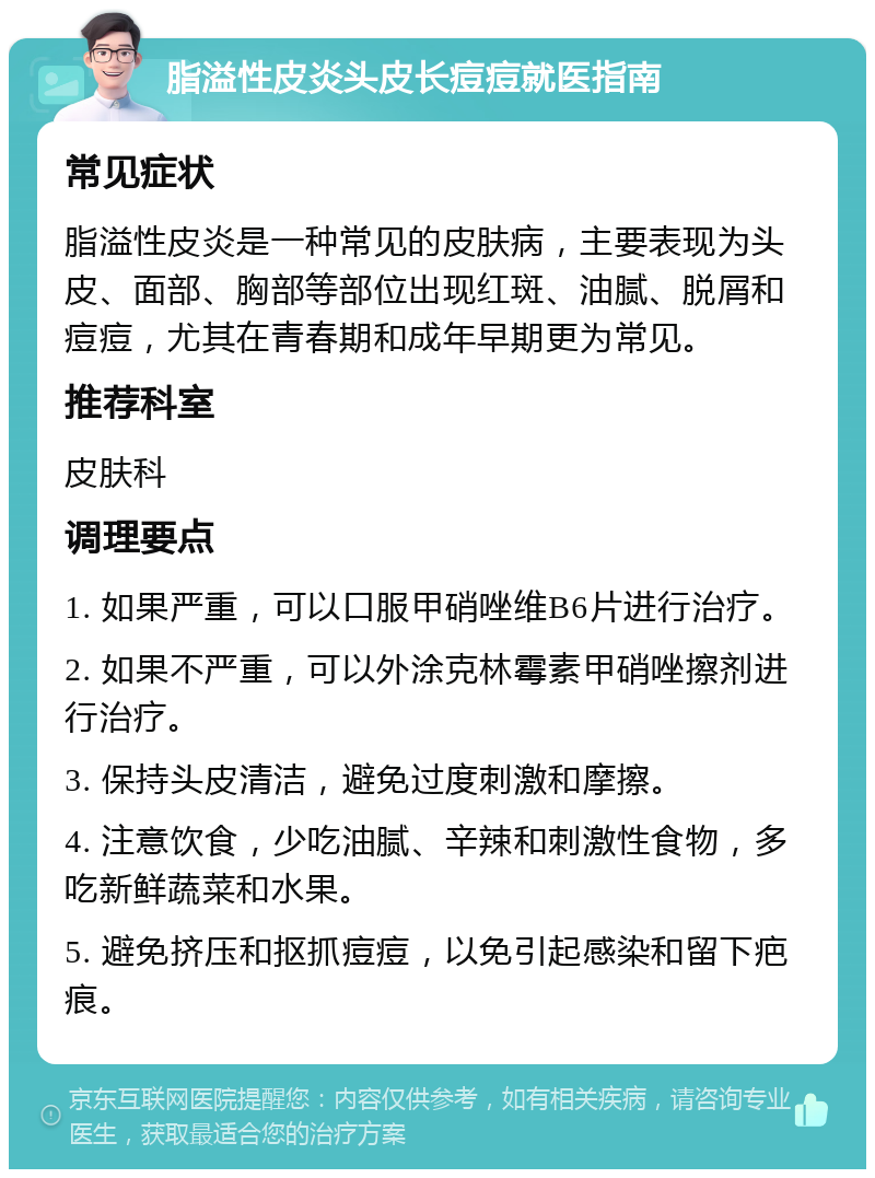 脂溢性皮炎头皮长痘痘就医指南 常见症状 脂溢性皮炎是一种常见的皮肤病，主要表现为头皮、面部、胸部等部位出现红斑、油腻、脱屑和痘痘，尤其在青春期和成年早期更为常见。 推荐科室 皮肤科 调理要点 1. 如果严重，可以口服甲硝唑维B6片进行治疗。 2. 如果不严重，可以外涂克林霉素甲硝唑擦剂进行治疗。 3. 保持头皮清洁，避免过度刺激和摩擦。 4. 注意饮食，少吃油腻、辛辣和刺激性食物，多吃新鲜蔬菜和水果。 5. 避免挤压和抠抓痘痘，以免引起感染和留下疤痕。