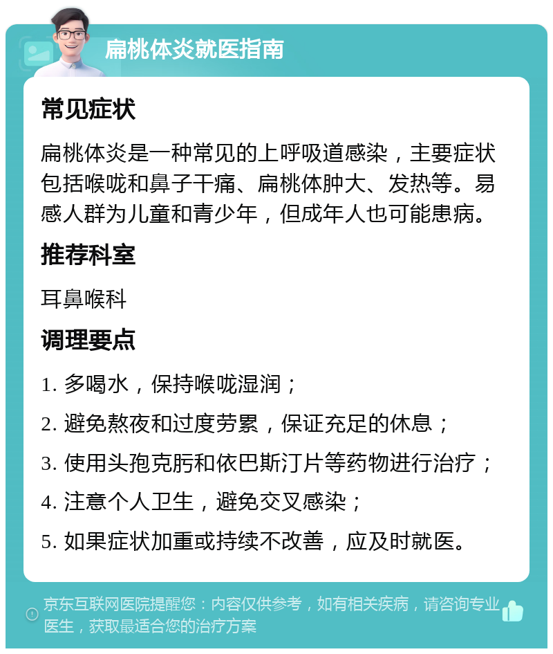 扁桃体炎就医指南 常见症状 扁桃体炎是一种常见的上呼吸道感染，主要症状包括喉咙和鼻子干痛、扁桃体肿大、发热等。易感人群为儿童和青少年，但成年人也可能患病。 推荐科室 耳鼻喉科 调理要点 1. 多喝水，保持喉咙湿润； 2. 避免熬夜和过度劳累，保证充足的休息； 3. 使用头孢克肟和依巴斯汀片等药物进行治疗； 4. 注意个人卫生，避免交叉感染； 5. 如果症状加重或持续不改善，应及时就医。