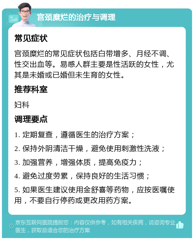 宫颈糜烂的治疗与调理 常见症状 宫颈糜烂的常见症状包括白带增多、月经不调、性交出血等。易感人群主要是性活跃的女性，尤其是未婚或已婚但未生育的女性。 推荐科室 妇科 调理要点 1. 定期复查，遵循医生的治疗方案； 2. 保持外阴清洁干燥，避免使用刺激性洗液； 3. 加强营养，增强体质，提高免疫力； 4. 避免过度劳累，保持良好的生活习惯； 5. 如果医生建议使用金舒喜等药物，应按医嘱使用，不要自行停药或更改用药方案。