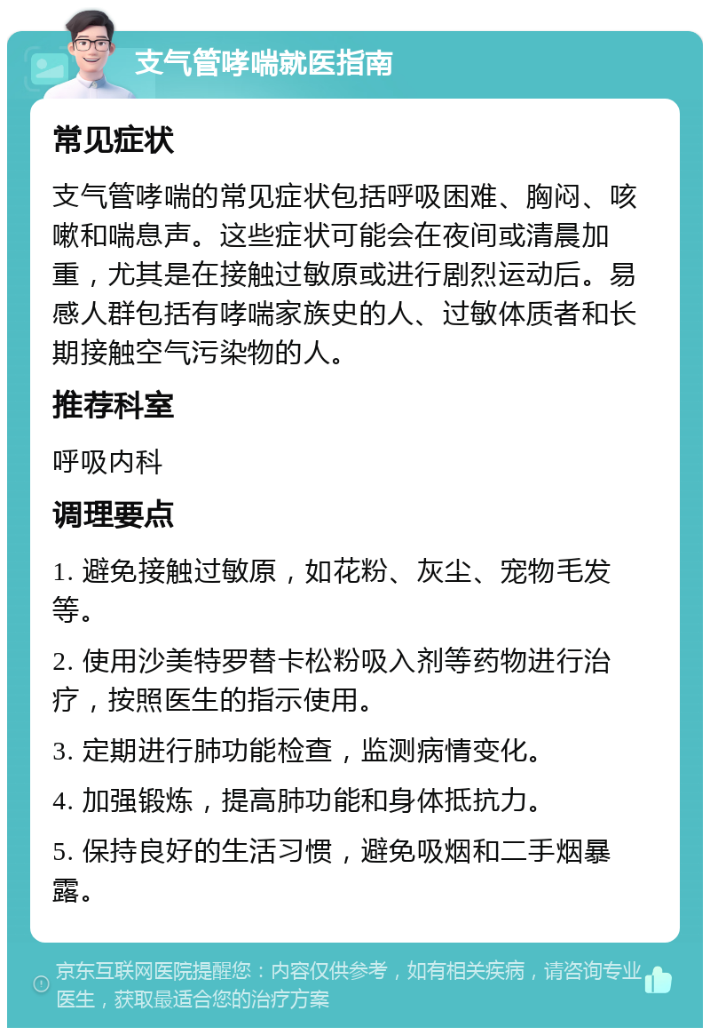 支气管哮喘就医指南 常见症状 支气管哮喘的常见症状包括呼吸困难、胸闷、咳嗽和喘息声。这些症状可能会在夜间或清晨加重，尤其是在接触过敏原或进行剧烈运动后。易感人群包括有哮喘家族史的人、过敏体质者和长期接触空气污染物的人。 推荐科室 呼吸内科 调理要点 1. 避免接触过敏原，如花粉、灰尘、宠物毛发等。 2. 使用沙美特罗替卡松粉吸入剂等药物进行治疗，按照医生的指示使用。 3. 定期进行肺功能检查，监测病情变化。 4. 加强锻炼，提高肺功能和身体抵抗力。 5. 保持良好的生活习惯，避免吸烟和二手烟暴露。