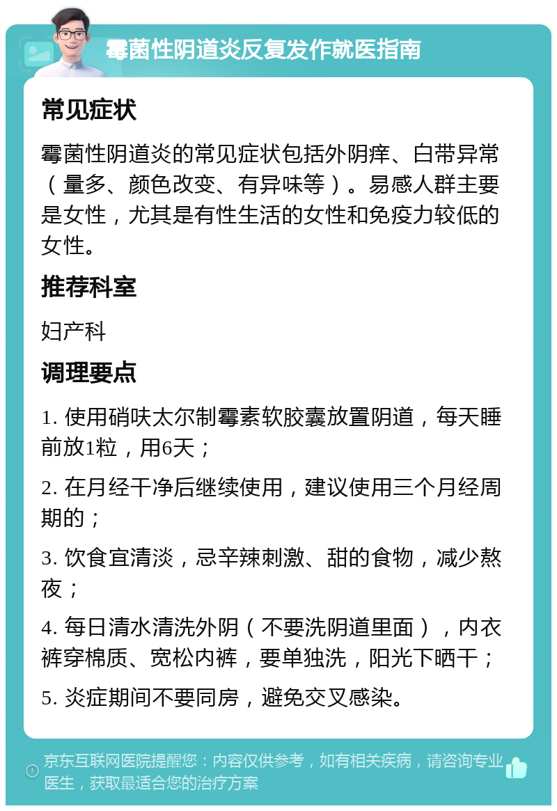 霉菌性阴道炎反复发作就医指南 常见症状 霉菌性阴道炎的常见症状包括外阴痒、白带异常（量多、颜色改变、有异味等）。易感人群主要是女性，尤其是有性生活的女性和免疫力较低的女性。 推荐科室 妇产科 调理要点 1. 使用硝呋太尔制霉素软胶囊放置阴道，每天睡前放1粒，用6天； 2. 在月经干净后继续使用，建议使用三个月经周期的； 3. 饮食宜清淡，忌辛辣刺激、甜的食物，减少熬夜； 4. 每日清水清洗外阴（不要洗阴道里面），内衣裤穿棉质、宽松内裤，要单独洗，阳光下晒干； 5. 炎症期间不要同房，避免交叉感染。