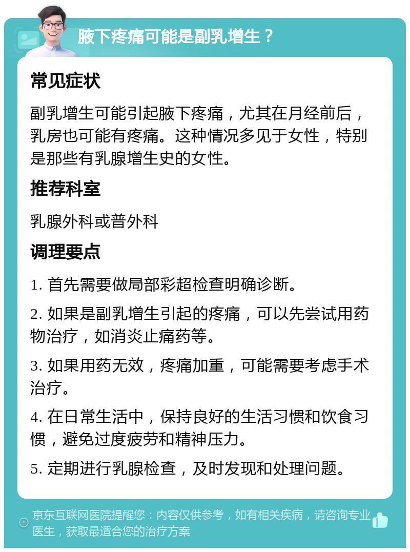 腋下疼痛可能是副乳增生？ 常见症状 副乳增生可能引起腋下疼痛，尤其在月经前后，乳房也可能有疼痛。这种情况多见于女性，特别是那些有乳腺增生史的女性。 推荐科室 乳腺外科或普外科 调理要点 1. 首先需要做局部彩超检查明确诊断。 2. 如果是副乳增生引起的疼痛，可以先尝试用药物治疗，如消炎止痛药等。 3. 如果用药无效，疼痛加重，可能需要考虑手术治疗。 4. 在日常生活中，保持良好的生活习惯和饮食习惯，避免过度疲劳和精神压力。 5. 定期进行乳腺检查，及时发现和处理问题。