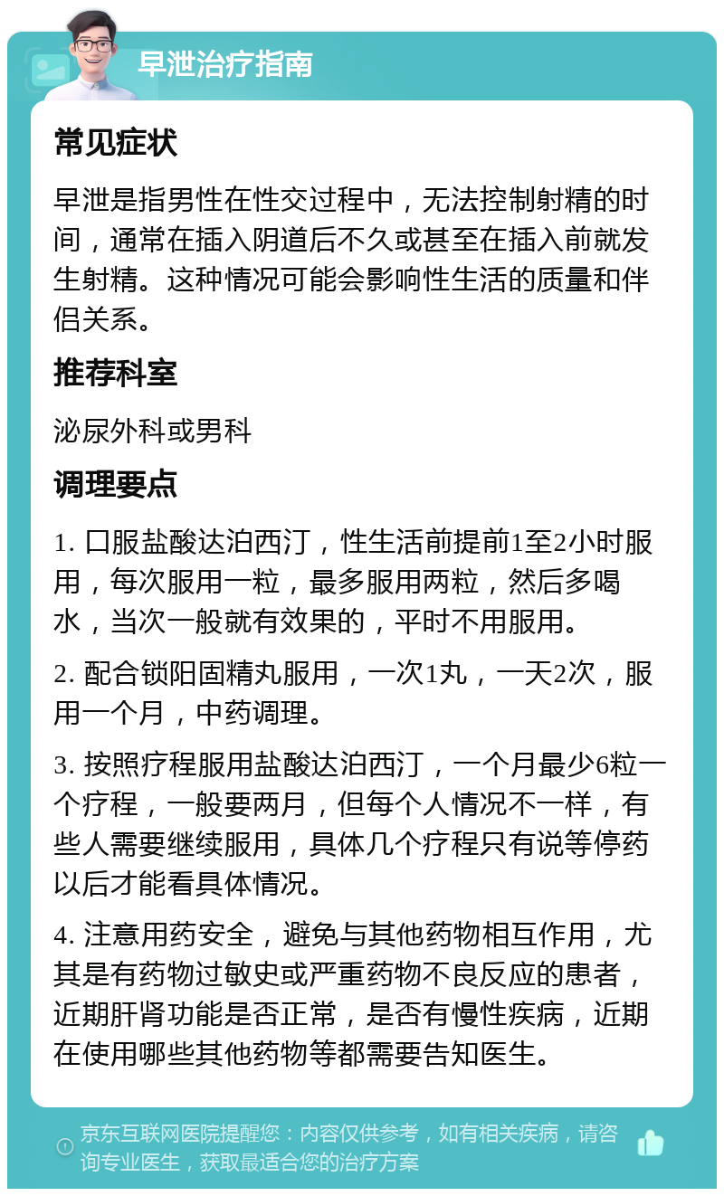 早泄治疗指南 常见症状 早泄是指男性在性交过程中，无法控制射精的时间，通常在插入阴道后不久或甚至在插入前就发生射精。这种情况可能会影响性生活的质量和伴侣关系。 推荐科室 泌尿外科或男科 调理要点 1. 口服盐酸达泊西汀，性生活前提前1至2小时服用，每次服用一粒，最多服用两粒，然后多喝水，当次一般就有效果的，平时不用服用。 2. 配合锁阳固精丸服用，一次1丸，一天2次，服用一个月，中药调理。 3. 按照疗程服用盐酸达泊西汀，一个月最少6粒一个疗程，一般要两月，但每个人情况不一样，有些人需要继续服用，具体几个疗程只有说等停药以后才能看具体情况。 4. 注意用药安全，避免与其他药物相互作用，尤其是有药物过敏史或严重药物不良反应的患者，近期肝肾功能是否正常，是否有慢性疾病，近期在使用哪些其他药物等都需要告知医生。