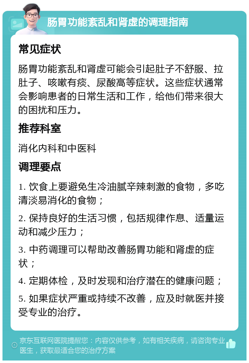 肠胃功能紊乱和肾虚的调理指南 常见症状 肠胃功能紊乱和肾虚可能会引起肚子不舒服、拉肚子、咳嗽有痰、尿酸高等症状。这些症状通常会影响患者的日常生活和工作，给他们带来很大的困扰和压力。 推荐科室 消化内科和中医科 调理要点 1. 饮食上要避免生冷油腻辛辣刺激的食物，多吃清淡易消化的食物； 2. 保持良好的生活习惯，包括规律作息、适量运动和减少压力； 3. 中药调理可以帮助改善肠胃功能和肾虚的症状； 4. 定期体检，及时发现和治疗潜在的健康问题； 5. 如果症状严重或持续不改善，应及时就医并接受专业的治疗。