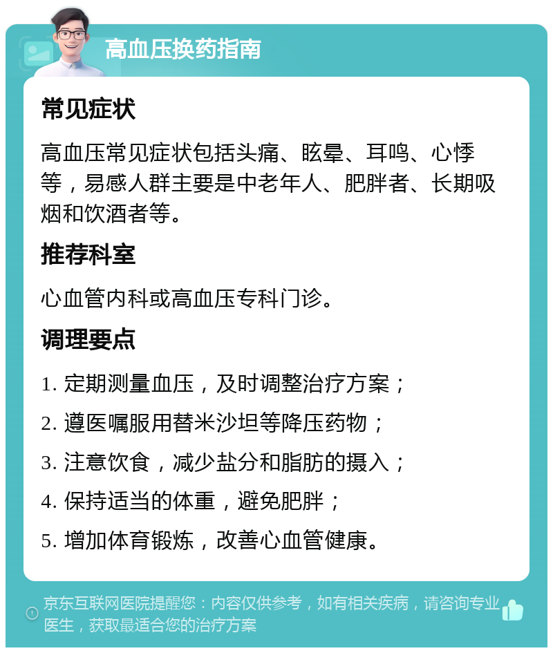 高血压换药指南 常见症状 高血压常见症状包括头痛、眩晕、耳鸣、心悸等，易感人群主要是中老年人、肥胖者、长期吸烟和饮酒者等。 推荐科室 心血管内科或高血压专科门诊。 调理要点 1. 定期测量血压，及时调整治疗方案； 2. 遵医嘱服用替米沙坦等降压药物； 3. 注意饮食，减少盐分和脂肪的摄入； 4. 保持适当的体重，避免肥胖； 5. 增加体育锻炼，改善心血管健康。