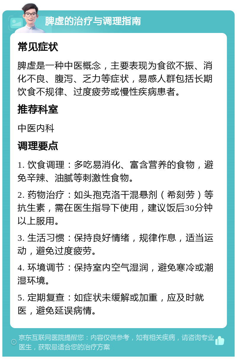 脾虚的治疗与调理指南 常见症状 脾虚是一种中医概念，主要表现为食欲不振、消化不良、腹泻、乏力等症状，易感人群包括长期饮食不规律、过度疲劳或慢性疾病患者。 推荐科室 中医内科 调理要点 1. 饮食调理：多吃易消化、富含营养的食物，避免辛辣、油腻等刺激性食物。 2. 药物治疗：如头孢克洛干混悬剂（希刻劳）等抗生素，需在医生指导下使用，建议饭后30分钟以上服用。 3. 生活习惯：保持良好情绪，规律作息，适当运动，避免过度疲劳。 4. 环境调节：保持室内空气湿润，避免寒冷或潮湿环境。 5. 定期复查：如症状未缓解或加重，应及时就医，避免延误病情。