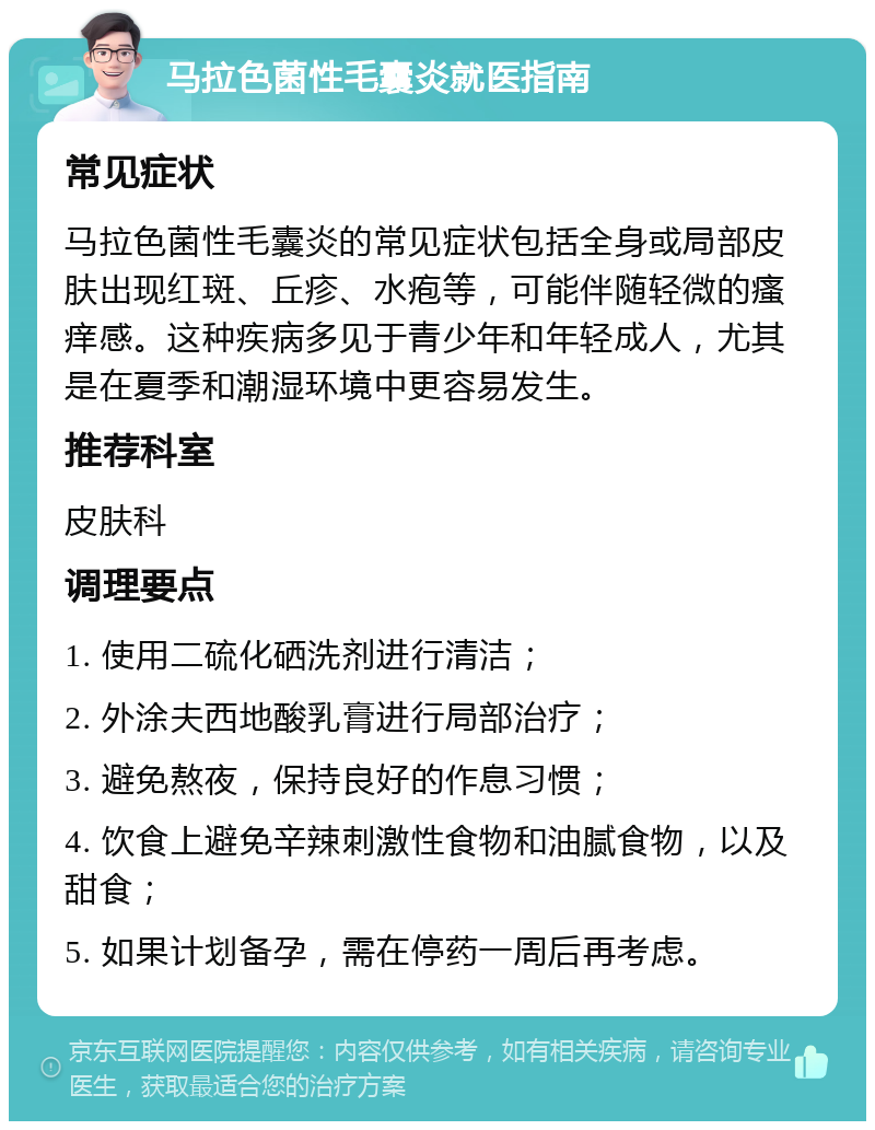 马拉色菌性毛囊炎就医指南 常见症状 马拉色菌性毛囊炎的常见症状包括全身或局部皮肤出现红斑、丘疹、水疱等，可能伴随轻微的瘙痒感。这种疾病多见于青少年和年轻成人，尤其是在夏季和潮湿环境中更容易发生。 推荐科室 皮肤科 调理要点 1. 使用二硫化硒洗剂进行清洁； 2. 外涂夫西地酸乳膏进行局部治疗； 3. 避免熬夜，保持良好的作息习惯； 4. 饮食上避免辛辣刺激性食物和油腻食物，以及甜食； 5. 如果计划备孕，需在停药一周后再考虑。