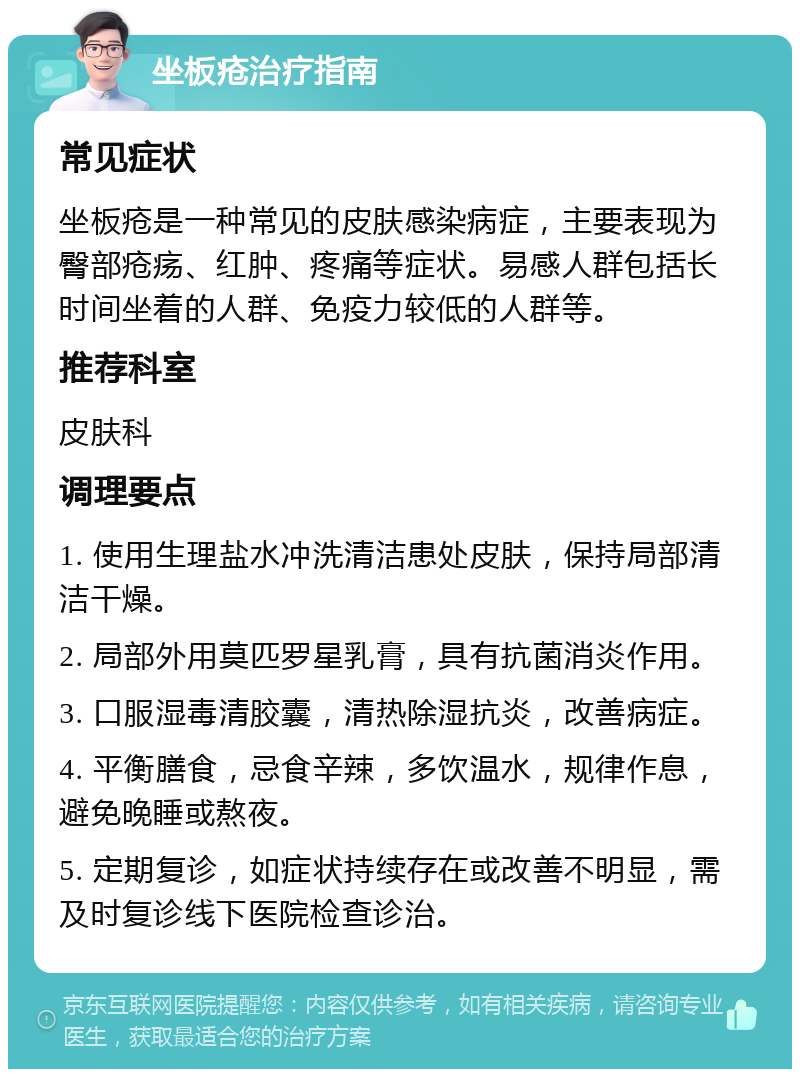 坐板疮治疗指南 常见症状 坐板疮是一种常见的皮肤感染病症，主要表现为臀部疮疡、红肿、疼痛等症状。易感人群包括长时间坐着的人群、免疫力较低的人群等。 推荐科室 皮肤科 调理要点 1. 使用生理盐水冲洗清洁患处皮肤，保持局部清洁干燥。 2. 局部外用莫匹罗星乳膏，具有抗菌消炎作用。 3. 口服湿毒清胶囊，清热除湿抗炎，改善病症。 4. 平衡膳食，忌食辛辣，多饮温水，规律作息，避免晚睡或熬夜。 5. 定期复诊，如症状持续存在或改善不明显，需及时复诊线下医院检查诊治。