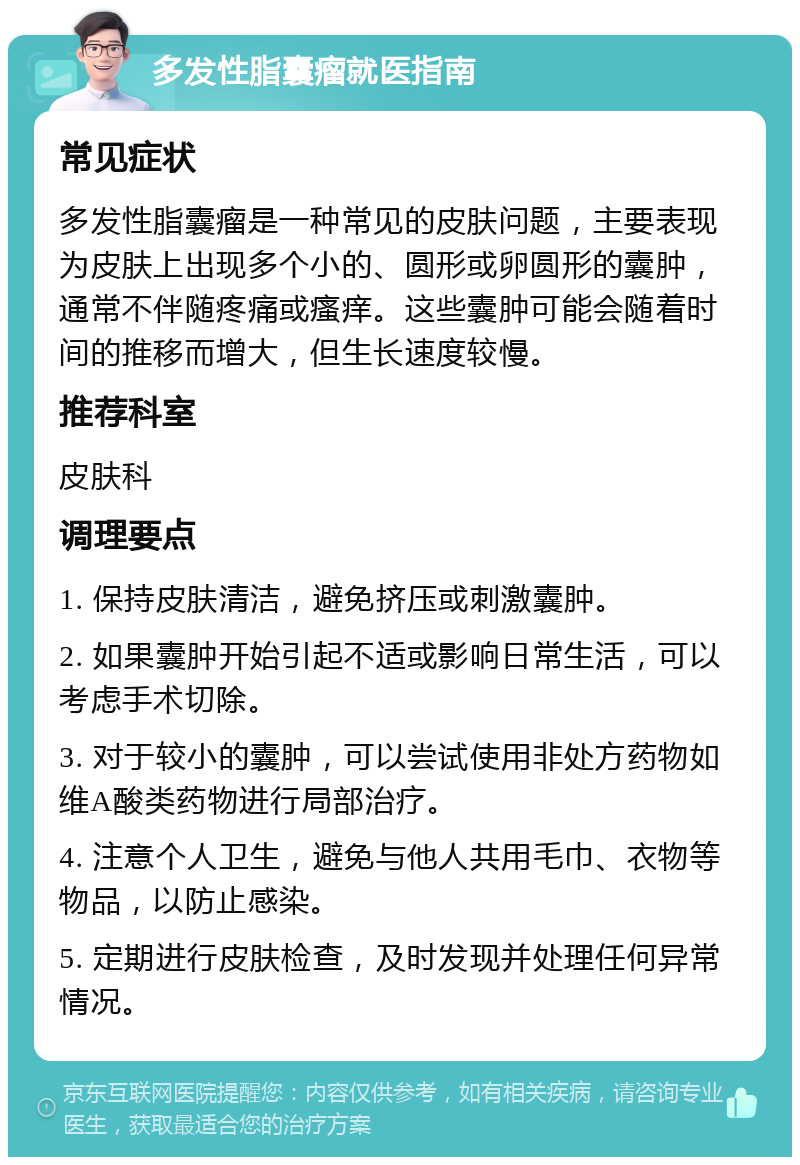 多发性脂囊瘤就医指南 常见症状 多发性脂囊瘤是一种常见的皮肤问题，主要表现为皮肤上出现多个小的、圆形或卵圆形的囊肿，通常不伴随疼痛或瘙痒。这些囊肿可能会随着时间的推移而增大，但生长速度较慢。 推荐科室 皮肤科 调理要点 1. 保持皮肤清洁，避免挤压或刺激囊肿。 2. 如果囊肿开始引起不适或影响日常生活，可以考虑手术切除。 3. 对于较小的囊肿，可以尝试使用非处方药物如维A酸类药物进行局部治疗。 4. 注意个人卫生，避免与他人共用毛巾、衣物等物品，以防止感染。 5. 定期进行皮肤检查，及时发现并处理任何异常情况。