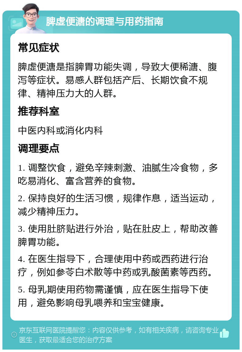 脾虚便溏的调理与用药指南 常见症状 脾虚便溏是指脾胃功能失调，导致大便稀溏、腹泻等症状。易感人群包括产后、长期饮食不规律、精神压力大的人群。 推荐科室 中医内科或消化内科 调理要点 1. 调整饮食，避免辛辣刺激、油腻生冷食物，多吃易消化、富含营养的食物。 2. 保持良好的生活习惯，规律作息，适当运动，减少精神压力。 3. 使用肚脐贴进行外治，贴在肚皮上，帮助改善脾胃功能。 4. 在医生指导下，合理使用中药或西药进行治疗，例如参苓白术散等中药或乳酸菌素等西药。 5. 母乳期使用药物需谨慎，应在医生指导下使用，避免影响母乳喂养和宝宝健康。