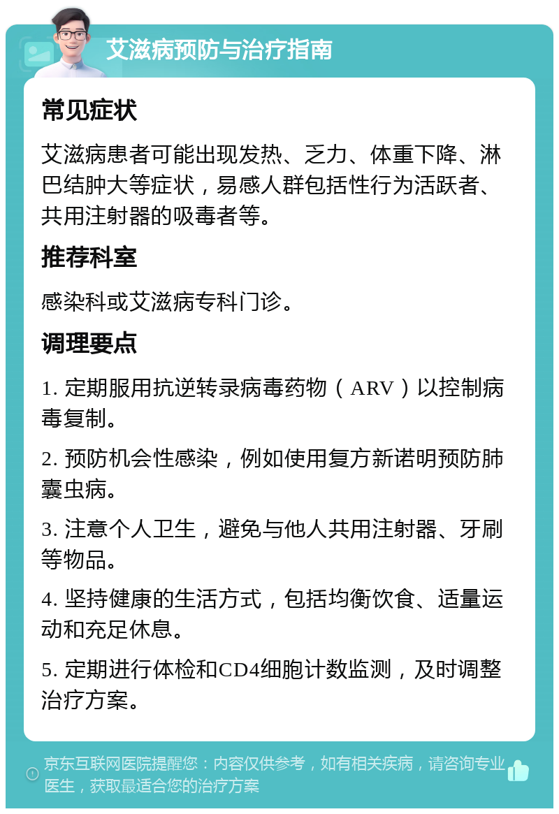 艾滋病预防与治疗指南 常见症状 艾滋病患者可能出现发热、乏力、体重下降、淋巴结肿大等症状，易感人群包括性行为活跃者、共用注射器的吸毒者等。 推荐科室 感染科或艾滋病专科门诊。 调理要点 1. 定期服用抗逆转录病毒药物（ARV）以控制病毒复制。 2. 预防机会性感染，例如使用复方新诺明预防肺囊虫病。 3. 注意个人卫生，避免与他人共用注射器、牙刷等物品。 4. 坚持健康的生活方式，包括均衡饮食、适量运动和充足休息。 5. 定期进行体检和CD4细胞计数监测，及时调整治疗方案。