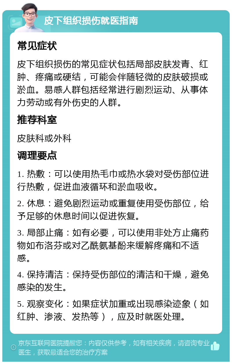 皮下组织损伤就医指南 常见症状 皮下组织损伤的常见症状包括局部皮肤发青、红肿、疼痛或硬结，可能会伴随轻微的皮肤破损或淤血。易感人群包括经常进行剧烈运动、从事体力劳动或有外伤史的人群。 推荐科室 皮肤科或外科 调理要点 1. 热敷：可以使用热毛巾或热水袋对受伤部位进行热敷，促进血液循环和淤血吸收。 2. 休息：避免剧烈运动或重复使用受伤部位，给予足够的休息时间以促进恢复。 3. 局部止痛：如有必要，可以使用非处方止痛药物如布洛芬或对乙酰氨基酚来缓解疼痛和不适感。 4. 保持清洁：保持受伤部位的清洁和干燥，避免感染的发生。 5. 观察变化：如果症状加重或出现感染迹象（如红肿、渗液、发热等），应及时就医处理。