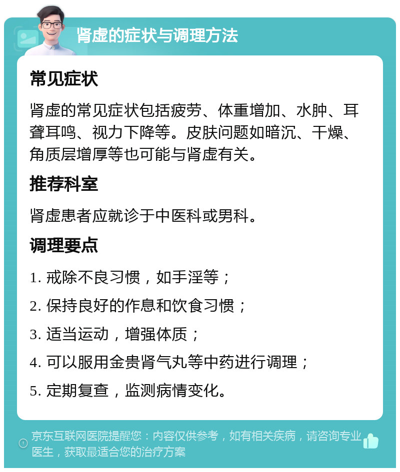 肾虚的症状与调理方法 常见症状 肾虚的常见症状包括疲劳、体重增加、水肿、耳聋耳鸣、视力下降等。皮肤问题如暗沉、干燥、角质层增厚等也可能与肾虚有关。 推荐科室 肾虚患者应就诊于中医科或男科。 调理要点 1. 戒除不良习惯，如手淫等； 2. 保持良好的作息和饮食习惯； 3. 适当运动，增强体质； 4. 可以服用金贵肾气丸等中药进行调理； 5. 定期复查，监测病情变化。