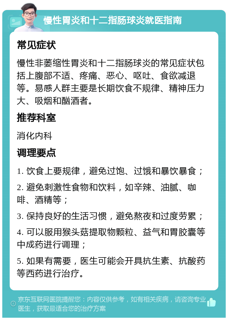 慢性胃炎和十二指肠球炎就医指南 常见症状 慢性非萎缩性胃炎和十二指肠球炎的常见症状包括上腹部不适、疼痛、恶心、呕吐、食欲减退等。易感人群主要是长期饮食不规律、精神压力大、吸烟和酗酒者。 推荐科室 消化内科 调理要点 1. 饮食上要规律，避免过饱、过饿和暴饮暴食； 2. 避免刺激性食物和饮料，如辛辣、油腻、咖啡、酒精等； 3. 保持良好的生活习惯，避免熬夜和过度劳累； 4. 可以服用猴头菇提取物颗粒、益气和胃胶囊等中成药进行调理； 5. 如果有需要，医生可能会开具抗生素、抗酸药等西药进行治疗。