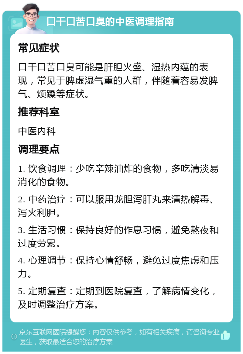 口干口苦口臭的中医调理指南 常见症状 口干口苦口臭可能是肝胆火盛、湿热内蕴的表现，常见于脾虚湿气重的人群，伴随着容易发脾气、烦躁等症状。 推荐科室 中医内科 调理要点 1. 饮食调理：少吃辛辣油炸的食物，多吃清淡易消化的食物。 2. 中药治疗：可以服用龙胆泻肝丸来清热解毒、泻火利胆。 3. 生活习惯：保持良好的作息习惯，避免熬夜和过度劳累。 4. 心理调节：保持心情舒畅，避免过度焦虑和压力。 5. 定期复查：定期到医院复查，了解病情变化，及时调整治疗方案。