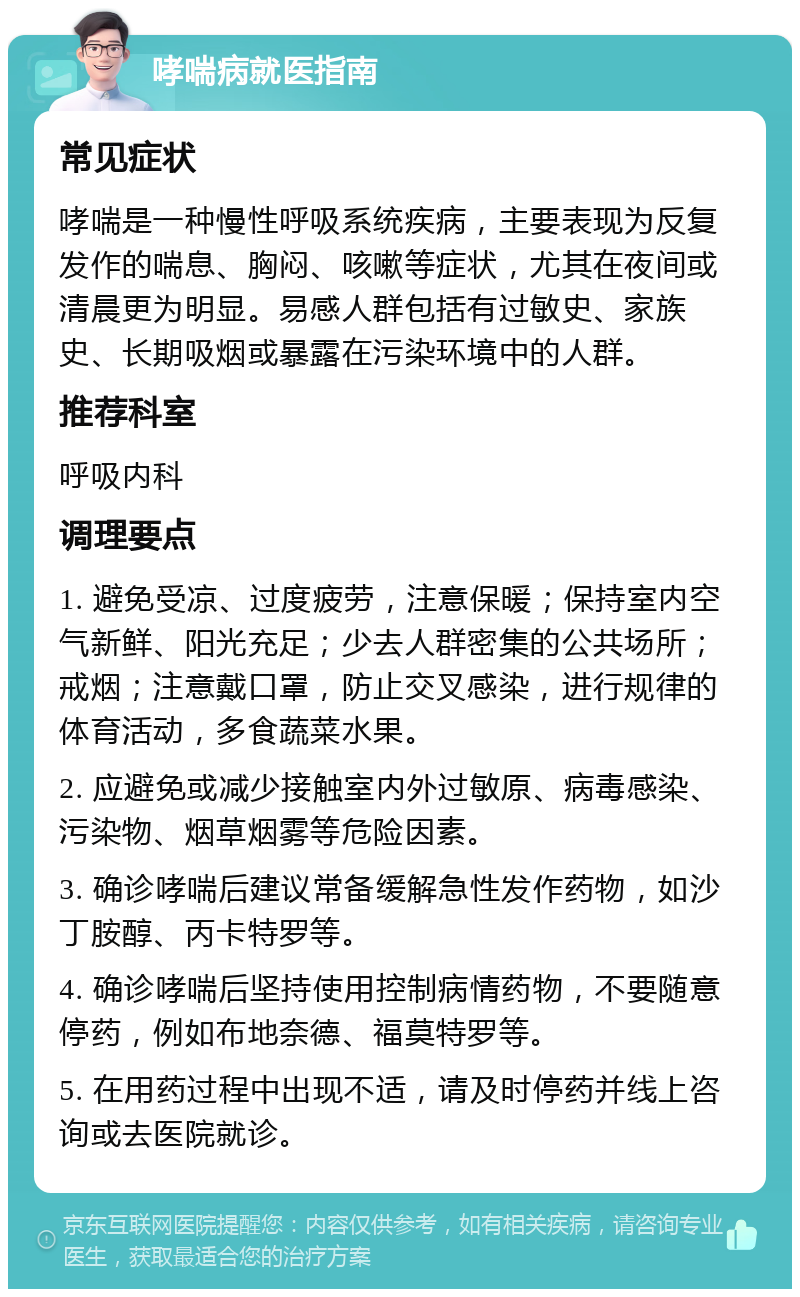 哮喘病就医指南 常见症状 哮喘是一种慢性呼吸系统疾病，主要表现为反复发作的喘息、胸闷、咳嗽等症状，尤其在夜间或清晨更为明显。易感人群包括有过敏史、家族史、长期吸烟或暴露在污染环境中的人群。 推荐科室 呼吸内科 调理要点 1. 避免受凉、过度疲劳，注意保暖；保持室内空气新鲜、阳光充足；少去人群密集的公共场所；戒烟；注意戴口罩，防止交叉感染，进行规律的体育活动，多食蔬菜水果。 2. 应避免或减少接触室内外过敏原、病毒感染、污染物、烟草烟雾等危险因素。 3. 确诊哮喘后建议常备缓解急性发作药物，如沙丁胺醇、丙卡特罗等。 4. 确诊哮喘后坚持使用控制病情药物，不要随意停药，例如布地奈德、福莫特罗等。 5. 在用药过程中出现不适，请及时停药并线上咨询或去医院就诊。