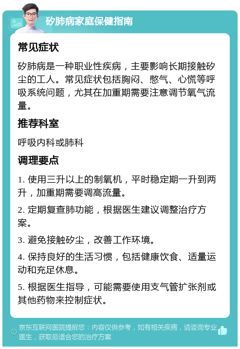 矽肺病家庭保健指南 常见症状 矽肺病是一种职业性疾病，主要影响长期接触矽尘的工人。常见症状包括胸闷、憋气、心慌等呼吸系统问题，尤其在加重期需要注意调节氧气流量。 推荐科室 呼吸内科或肺科 调理要点 1. 使用三升以上的制氧机，平时稳定期一升到两升，加重期需要调高流量。 2. 定期复查肺功能，根据医生建议调整治疗方案。 3. 避免接触矽尘，改善工作环境。 4. 保持良好的生活习惯，包括健康饮食、适量运动和充足休息。 5. 根据医生指导，可能需要使用支气管扩张剂或其他药物来控制症状。