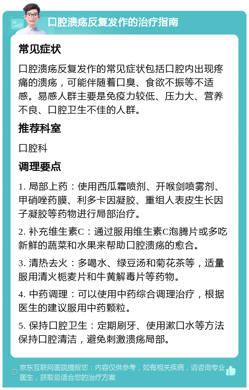 口腔溃疡反复发作的治疗指南 常见症状 口腔溃疡反复发作的常见症状包括口腔内出现疼痛的溃疡，可能伴随着口臭、食欲不振等不适感。易感人群主要是免疫力较低、压力大、营养不良、口腔卫生不佳的人群。 推荐科室 口腔科 调理要点 1. 局部上药：使用西瓜霜喷剂、开喉剑喷雾剂、甲硝唑药膜、利多卡因凝胶、重组人表皮生长因子凝胶等药物进行局部治疗。 2. 补充维生素C：通过服用维生素C泡腾片或多吃新鲜的蔬菜和水果来帮助口腔溃疡的愈合。 3. 清热去火：多喝水、绿豆汤和菊花茶等，适量服用清火栀麦片和牛黄解毒片等药物。 4. 中药调理：可以使用中药综合调理治疗，根据医生的建议服用中药颗粒。 5. 保持口腔卫生：定期刷牙、使用漱口水等方法保持口腔清洁，避免刺激溃疡局部。