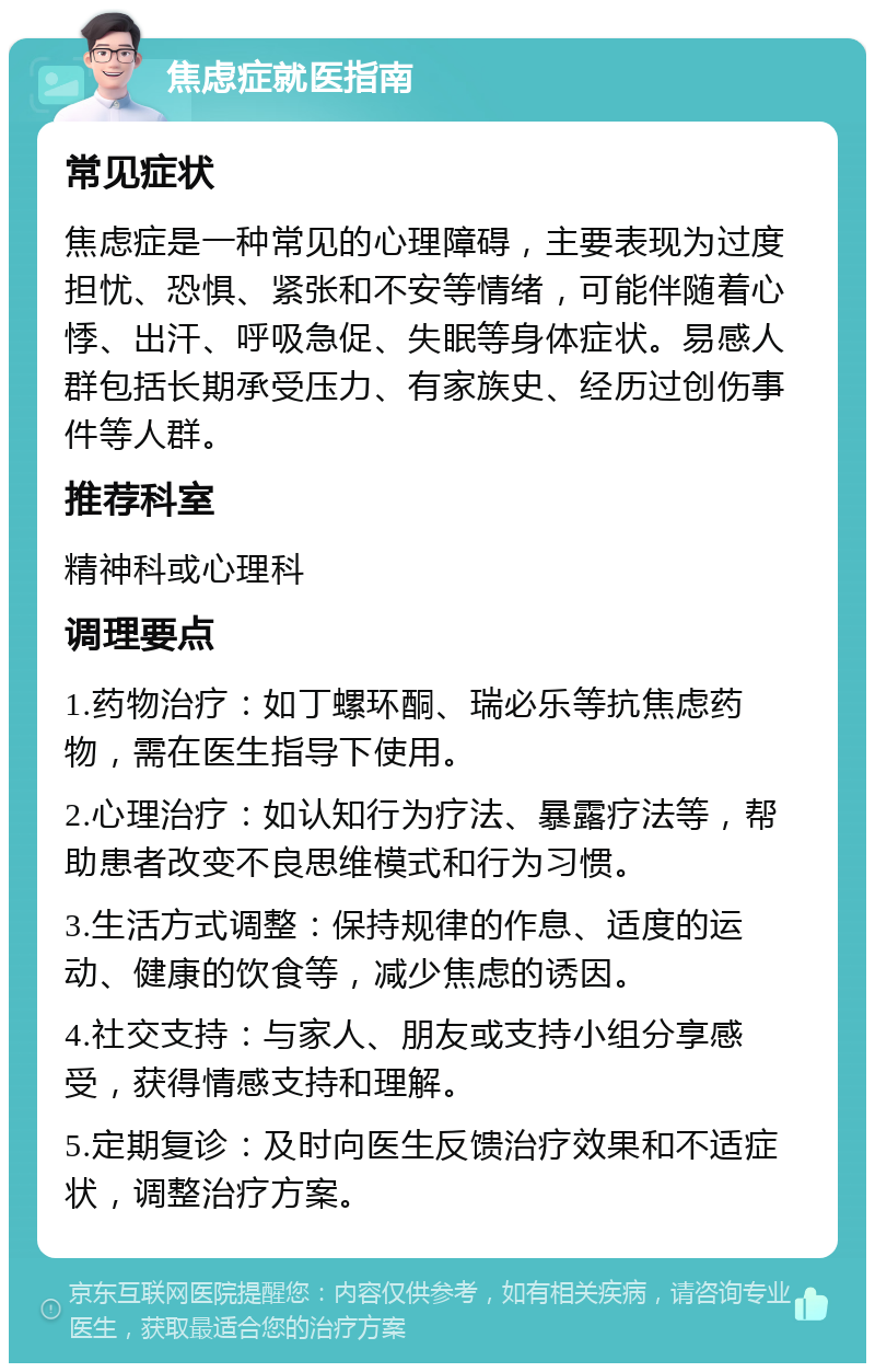 焦虑症就医指南 常见症状 焦虑症是一种常见的心理障碍，主要表现为过度担忧、恐惧、紧张和不安等情绪，可能伴随着心悸、出汗、呼吸急促、失眠等身体症状。易感人群包括长期承受压力、有家族史、经历过创伤事件等人群。 推荐科室 精神科或心理科 调理要点 1.药物治疗：如丁螺环酮、瑞必乐等抗焦虑药物，需在医生指导下使用。 2.心理治疗：如认知行为疗法、暴露疗法等，帮助患者改变不良思维模式和行为习惯。 3.生活方式调整：保持规律的作息、适度的运动、健康的饮食等，减少焦虑的诱因。 4.社交支持：与家人、朋友或支持小组分享感受，获得情感支持和理解。 5.定期复诊：及时向医生反馈治疗效果和不适症状，调整治疗方案。