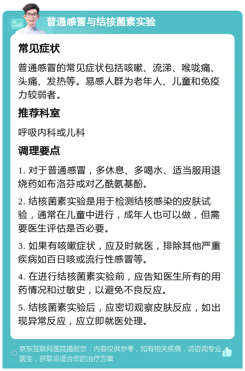 普通感冒与结核菌素实验 常见症状 普通感冒的常见症状包括咳嗽、流涕、喉咙痛、头痛、发热等。易感人群为老年人、儿童和免疫力较弱者。 推荐科室 呼吸内科或儿科 调理要点 1. 对于普通感冒，多休息、多喝水、适当服用退烧药如布洛芬或对乙酰氨基酚。 2. 结核菌素实验是用于检测结核感染的皮肤试验，通常在儿童中进行，成年人也可以做，但需要医生评估是否必要。 3. 如果有咳嗽症状，应及时就医，排除其他严重疾病如百日咳或流行性感冒等。 4. 在进行结核菌素实验前，应告知医生所有的用药情况和过敏史，以避免不良反应。 5. 结核菌素实验后，应密切观察皮肤反应，如出现异常反应，应立即就医处理。