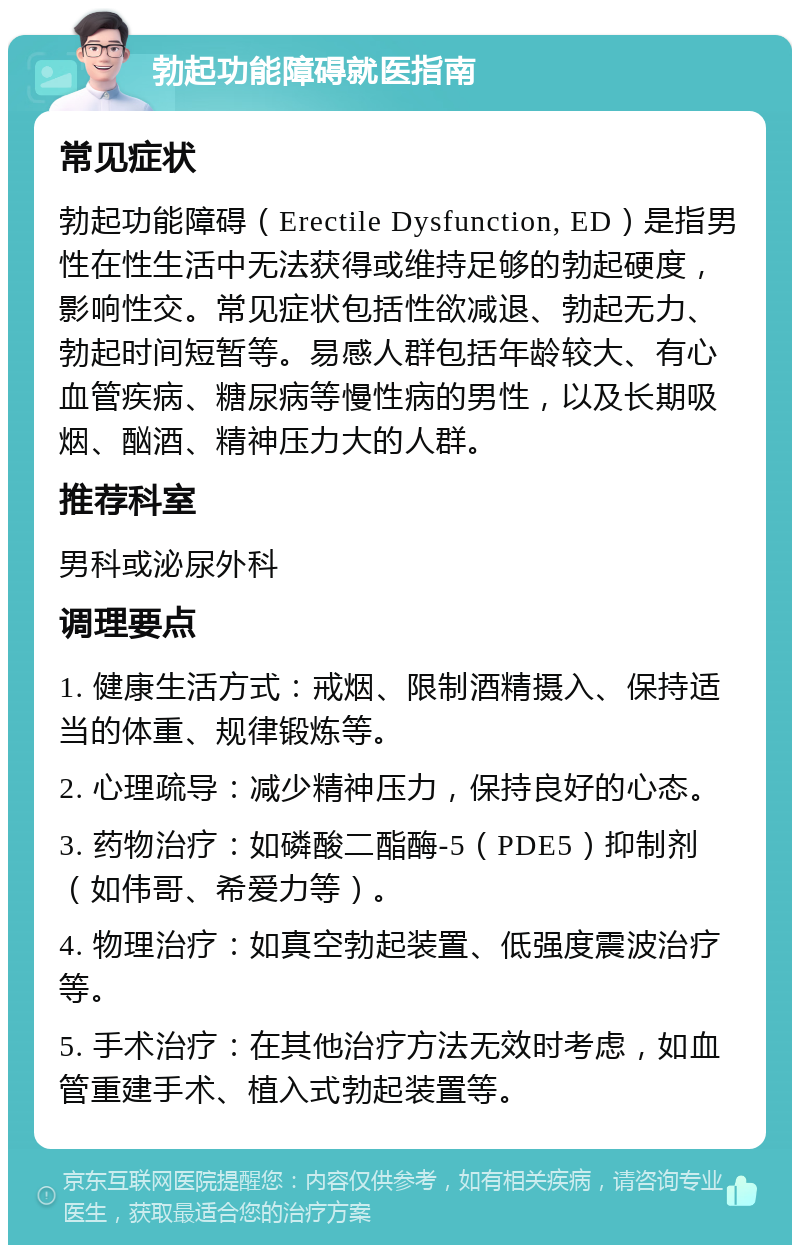 勃起功能障碍就医指南 常见症状 勃起功能障碍（Erectile Dysfunction, ED）是指男性在性生活中无法获得或维持足够的勃起硬度，影响性交。常见症状包括性欲减退、勃起无力、勃起时间短暂等。易感人群包括年龄较大、有心血管疾病、糖尿病等慢性病的男性，以及长期吸烟、酗酒、精神压力大的人群。 推荐科室 男科或泌尿外科 调理要点 1. 健康生活方式：戒烟、限制酒精摄入、保持适当的体重、规律锻炼等。 2. 心理疏导：减少精神压力，保持良好的心态。 3. 药物治疗：如磷酸二酯酶-5（PDE5）抑制剂（如伟哥、希爱力等）。 4. 物理治疗：如真空勃起装置、低强度震波治疗等。 5. 手术治疗：在其他治疗方法无效时考虑，如血管重建手术、植入式勃起装置等。