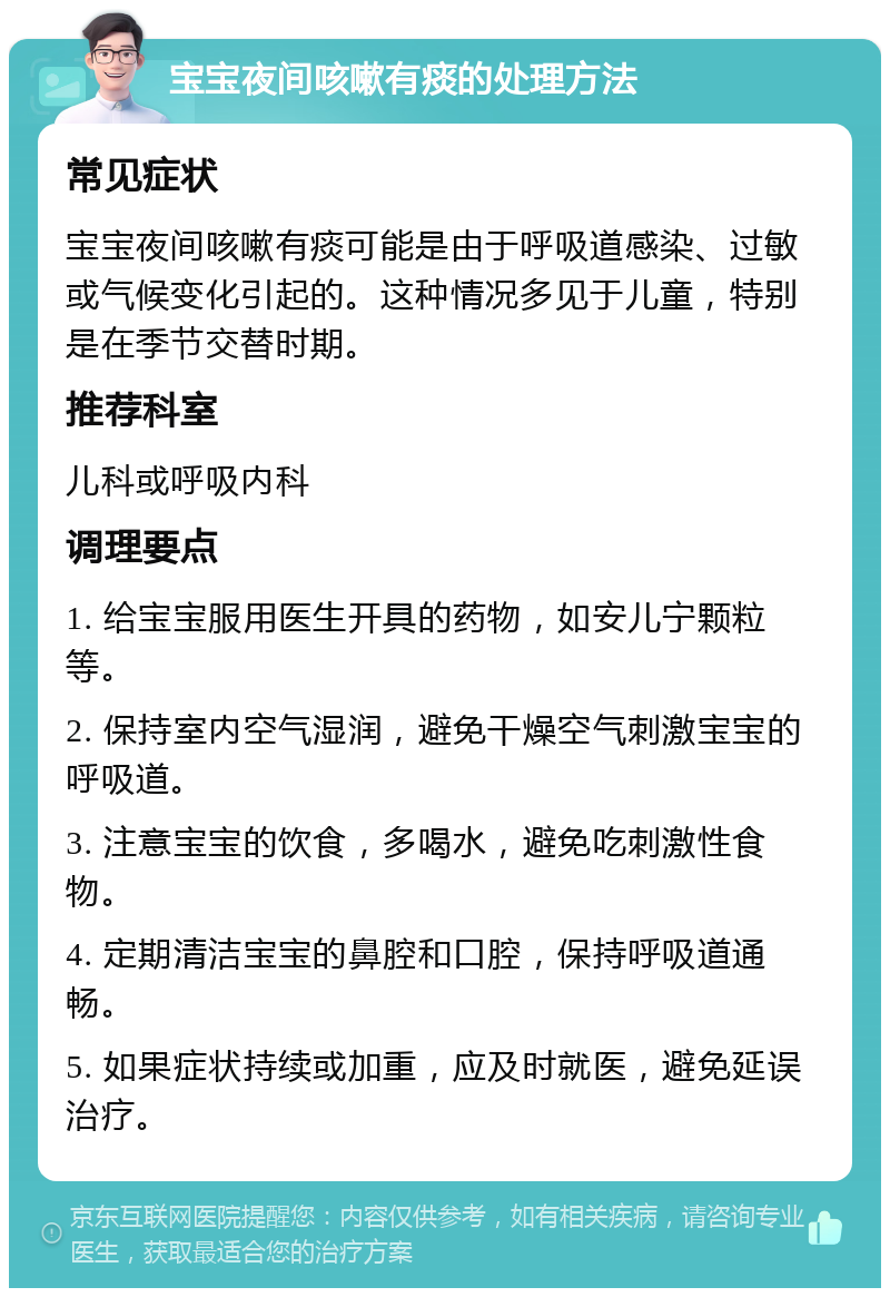 宝宝夜间咳嗽有痰的处理方法 常见症状 宝宝夜间咳嗽有痰可能是由于呼吸道感染、过敏或气候变化引起的。这种情况多见于儿童，特别是在季节交替时期。 推荐科室 儿科或呼吸内科 调理要点 1. 给宝宝服用医生开具的药物，如安儿宁颗粒等。 2. 保持室内空气湿润，避免干燥空气刺激宝宝的呼吸道。 3. 注意宝宝的饮食，多喝水，避免吃刺激性食物。 4. 定期清洁宝宝的鼻腔和口腔，保持呼吸道通畅。 5. 如果症状持续或加重，应及时就医，避免延误治疗。