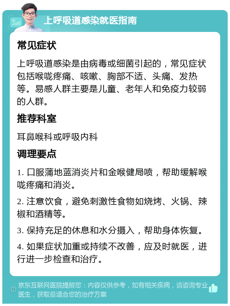 上呼吸道感染就医指南 常见症状 上呼吸道感染是由病毒或细菌引起的，常见症状包括喉咙疼痛、咳嗽、胸部不适、头痛、发热等。易感人群主要是儿童、老年人和免疫力较弱的人群。 推荐科室 耳鼻喉科或呼吸内科 调理要点 1. 口服蒲地蓝消炎片和金喉健局喷，帮助缓解喉咙疼痛和消炎。 2. 注意饮食，避免刺激性食物如烧烤、火锅、辣椒和酒精等。 3. 保持充足的休息和水分摄入，帮助身体恢复。 4. 如果症状加重或持续不改善，应及时就医，进行进一步检查和治疗。