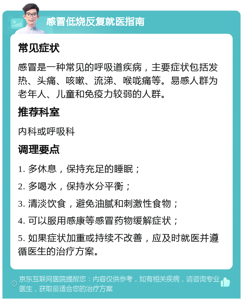 感冒低烧反复就医指南 常见症状 感冒是一种常见的呼吸道疾病，主要症状包括发热、头痛、咳嗽、流涕、喉咙痛等。易感人群为老年人、儿童和免疫力较弱的人群。 推荐科室 内科或呼吸科 调理要点 1. 多休息，保持充足的睡眠； 2. 多喝水，保持水分平衡； 3. 清淡饮食，避免油腻和刺激性食物； 4. 可以服用感康等感冒药物缓解症状； 5. 如果症状加重或持续不改善，应及时就医并遵循医生的治疗方案。