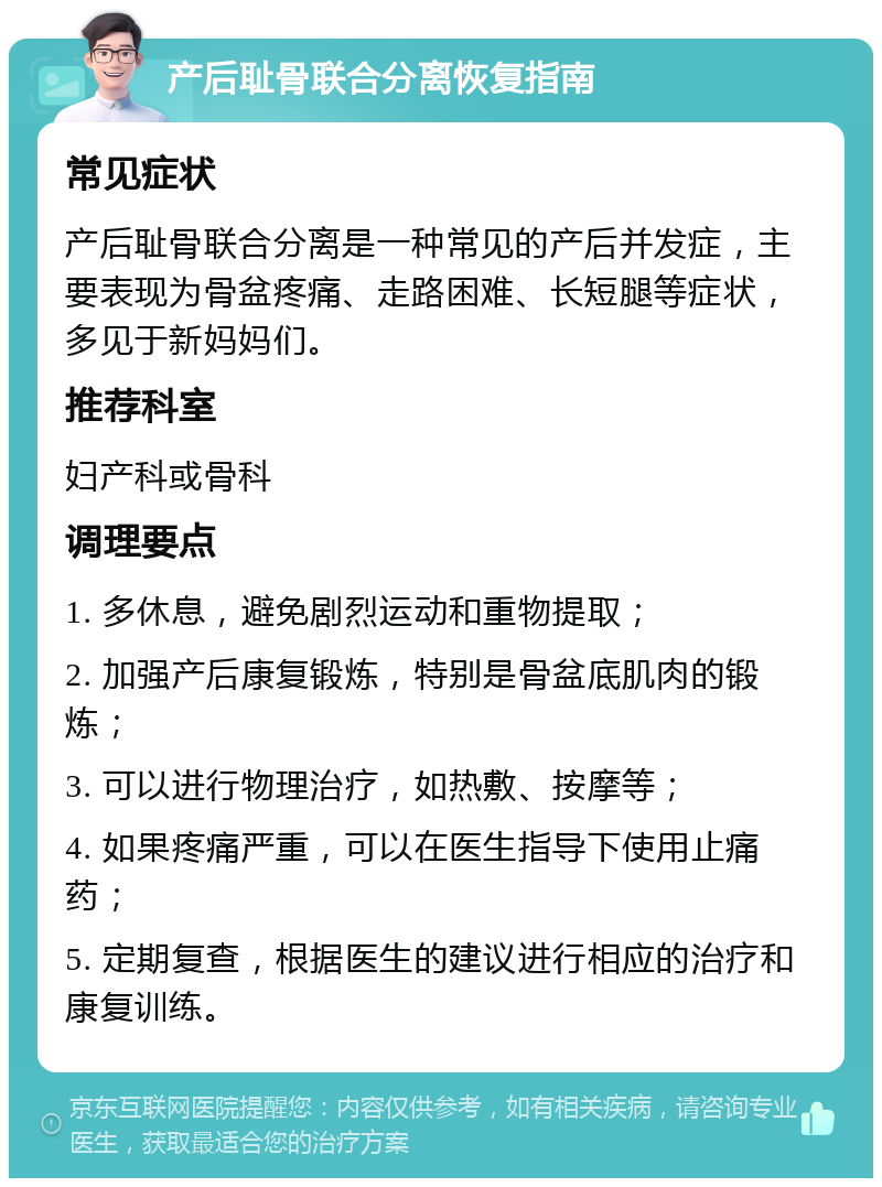 产后耻骨联合分离恢复指南 常见症状 产后耻骨联合分离是一种常见的产后并发症，主要表现为骨盆疼痛、走路困难、长短腿等症状，多见于新妈妈们。 推荐科室 妇产科或骨科 调理要点 1. 多休息，避免剧烈运动和重物提取； 2. 加强产后康复锻炼，特别是骨盆底肌肉的锻炼； 3. 可以进行物理治疗，如热敷、按摩等； 4. 如果疼痛严重，可以在医生指导下使用止痛药； 5. 定期复查，根据医生的建议进行相应的治疗和康复训练。