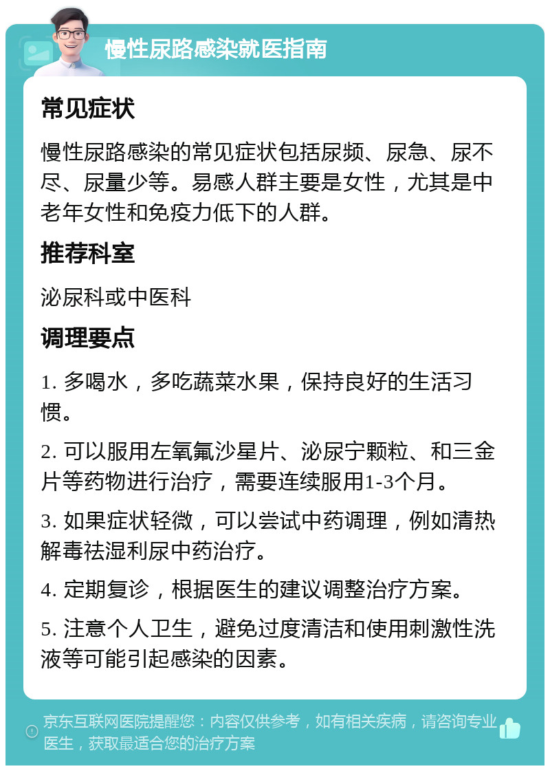 慢性尿路感染就医指南 常见症状 慢性尿路感染的常见症状包括尿频、尿急、尿不尽、尿量少等。易感人群主要是女性，尤其是中老年女性和免疫力低下的人群。 推荐科室 泌尿科或中医科 调理要点 1. 多喝水，多吃蔬菜水果，保持良好的生活习惯。 2. 可以服用左氧氟沙星片、泌尿宁颗粒、和三金片等药物进行治疗，需要连续服用1-3个月。 3. 如果症状轻微，可以尝试中药调理，例如清热解毒祛湿利尿中药治疗。 4. 定期复诊，根据医生的建议调整治疗方案。 5. 注意个人卫生，避免过度清洁和使用刺激性洗液等可能引起感染的因素。