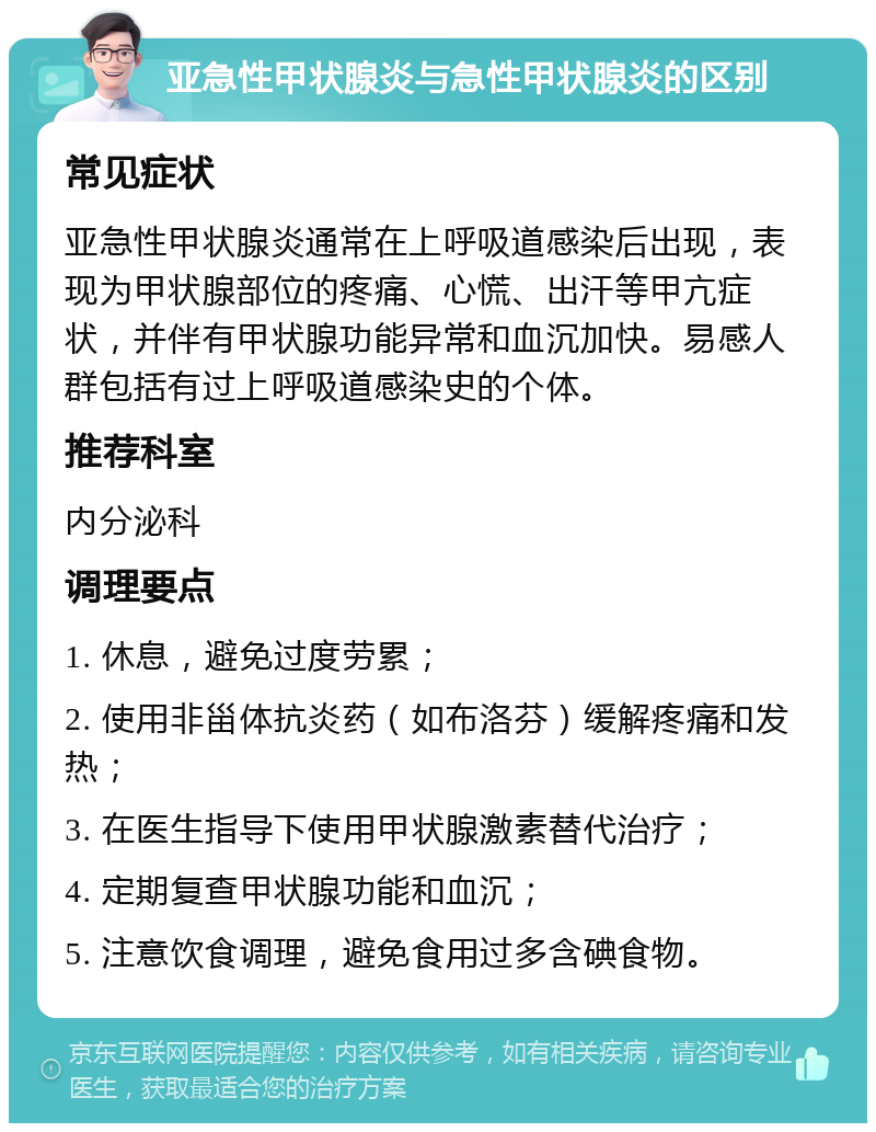 亚急性甲状腺炎与急性甲状腺炎的区别 常见症状 亚急性甲状腺炎通常在上呼吸道感染后出现，表现为甲状腺部位的疼痛、心慌、出汗等甲亢症状，并伴有甲状腺功能异常和血沉加快。易感人群包括有过上呼吸道感染史的个体。 推荐科室 内分泌科 调理要点 1. 休息，避免过度劳累； 2. 使用非甾体抗炎药（如布洛芬）缓解疼痛和发热； 3. 在医生指导下使用甲状腺激素替代治疗； 4. 定期复查甲状腺功能和血沉； 5. 注意饮食调理，避免食用过多含碘食物。