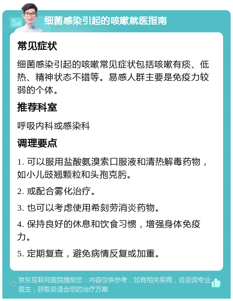 细菌感染引起的咳嗽就医指南 常见症状 细菌感染引起的咳嗽常见症状包括咳嗽有痰、低热、精神状态不错等。易感人群主要是免疫力较弱的个体。 推荐科室 呼吸内科或感染科 调理要点 1. 可以服用盐酸氨溴索口服液和清热解毒药物，如小儿豉翘颗粒和头孢克肟。 2. 或配合雾化治疗。 3. 也可以考虑使用希刻劳消炎药物。 4. 保持良好的休息和饮食习惯，增强身体免疫力。 5. 定期复查，避免病情反复或加重。