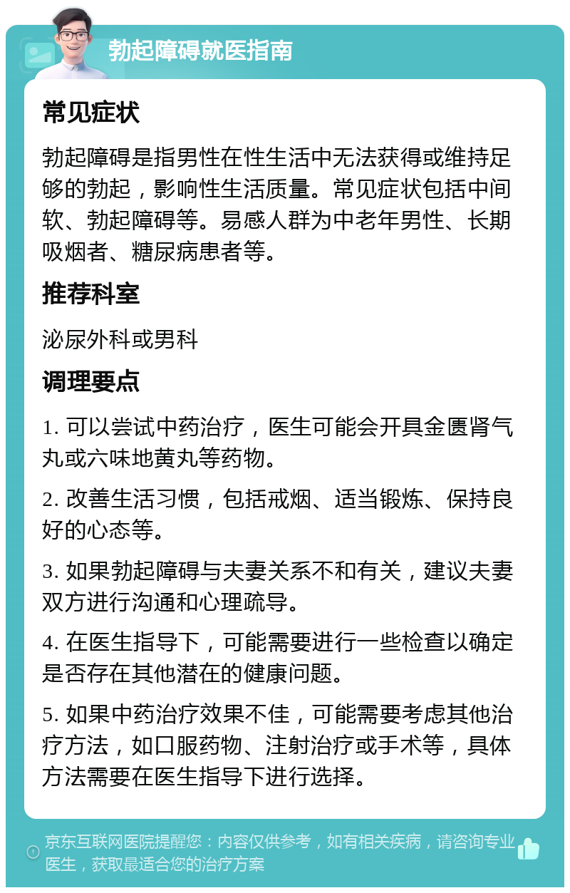 勃起障碍就医指南 常见症状 勃起障碍是指男性在性生活中无法获得或维持足够的勃起，影响性生活质量。常见症状包括中间软、勃起障碍等。易感人群为中老年男性、长期吸烟者、糖尿病患者等。 推荐科室 泌尿外科或男科 调理要点 1. 可以尝试中药治疗，医生可能会开具金匮肾气丸或六味地黄丸等药物。 2. 改善生活习惯，包括戒烟、适当锻炼、保持良好的心态等。 3. 如果勃起障碍与夫妻关系不和有关，建议夫妻双方进行沟通和心理疏导。 4. 在医生指导下，可能需要进行一些检查以确定是否存在其他潜在的健康问题。 5. 如果中药治疗效果不佳，可能需要考虑其他治疗方法，如口服药物、注射治疗或手术等，具体方法需要在医生指导下进行选择。