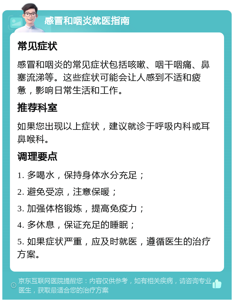 感冒和咽炎就医指南 常见症状 感冒和咽炎的常见症状包括咳嗽、咽干咽痛、鼻塞流涕等。这些症状可能会让人感到不适和疲惫，影响日常生活和工作。 推荐科室 如果您出现以上症状，建议就诊于呼吸内科或耳鼻喉科。 调理要点 1. 多喝水，保持身体水分充足； 2. 避免受凉，注意保暖； 3. 加强体格锻炼，提高免疫力； 4. 多休息，保证充足的睡眠； 5. 如果症状严重，应及时就医，遵循医生的治疗方案。