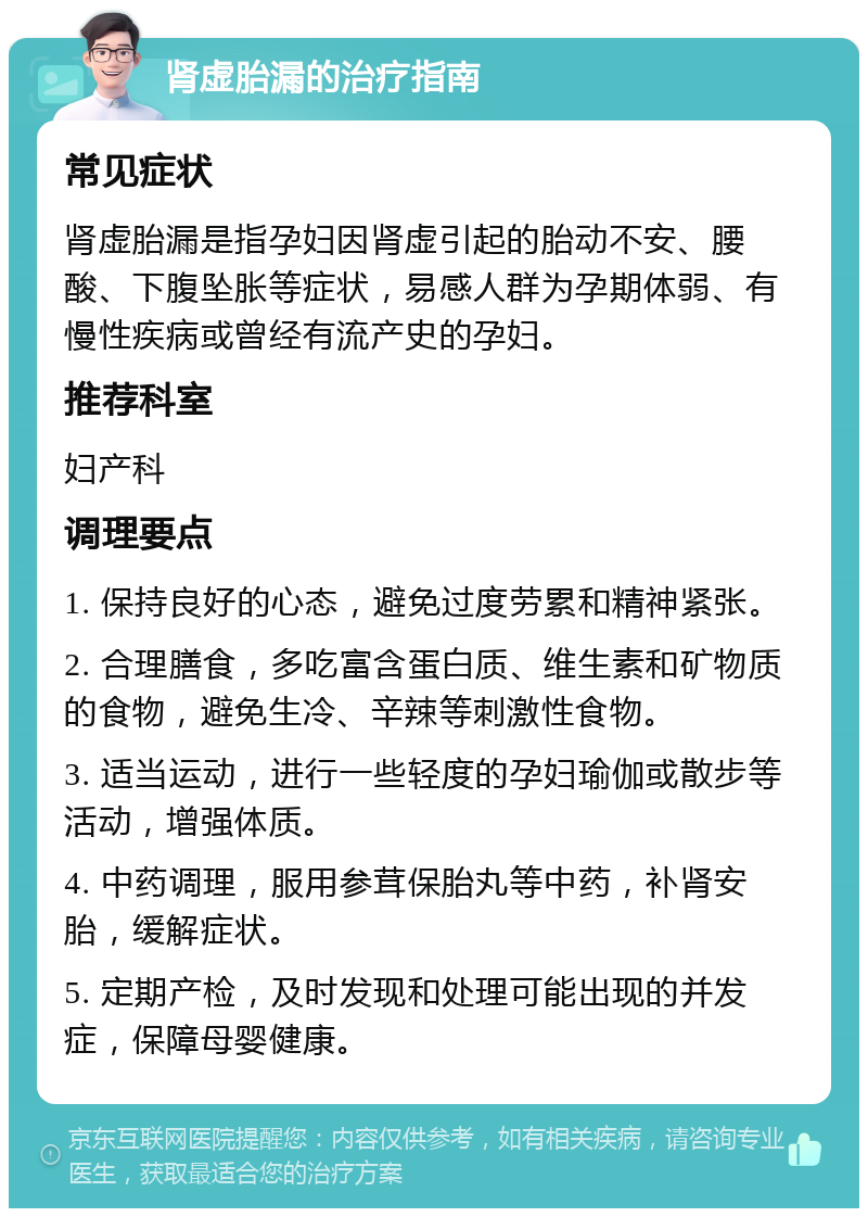 肾虚胎漏的治疗指南 常见症状 肾虚胎漏是指孕妇因肾虚引起的胎动不安、腰酸、下腹坠胀等症状，易感人群为孕期体弱、有慢性疾病或曾经有流产史的孕妇。 推荐科室 妇产科 调理要点 1. 保持良好的心态，避免过度劳累和精神紧张。 2. 合理膳食，多吃富含蛋白质、维生素和矿物质的食物，避免生冷、辛辣等刺激性食物。 3. 适当运动，进行一些轻度的孕妇瑜伽或散步等活动，增强体质。 4. 中药调理，服用参茸保胎丸等中药，补肾安胎，缓解症状。 5. 定期产检，及时发现和处理可能出现的并发症，保障母婴健康。