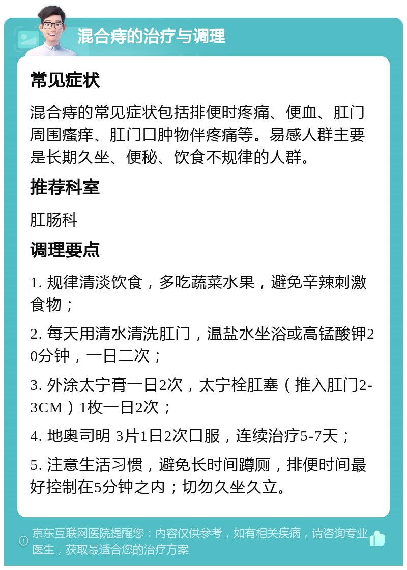 混合痔的治疗与调理 常见症状 混合痔的常见症状包括排便时疼痛、便血、肛门周围瘙痒、肛门口肿物伴疼痛等。易感人群主要是长期久坐、便秘、饮食不规律的人群。 推荐科室 肛肠科 调理要点 1. 规律清淡饮食，多吃蔬菜水果，避免辛辣刺激食物； 2. 每天用清水清洗肛门，温盐水坐浴或高锰酸钾20分钟，一日二次； 3. 外涂太宁膏一日2次，太宁栓肛塞（推入肛门2-3CM）1枚一日2次； 4. 地奥司明 3片1日2次口服，连续治疗5-7天； 5. 注意生活习惯，避免长时间蹲厕，排便时间最好控制在5分钟之内；切勿久坐久立。