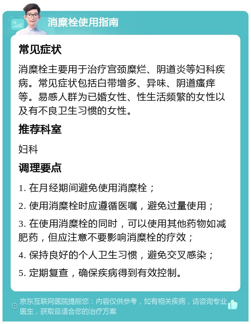 消糜栓使用指南 常见症状 消糜栓主要用于治疗宫颈糜烂、阴道炎等妇科疾病。常见症状包括白带增多、异味、阴道瘙痒等。易感人群为已婚女性、性生活频繁的女性以及有不良卫生习惯的女性。 推荐科室 妇科 调理要点 1. 在月经期间避免使用消糜栓； 2. 使用消糜栓时应遵循医嘱，避免过量使用； 3. 在使用消糜栓的同时，可以使用其他药物如减肥药，但应注意不要影响消糜栓的疗效； 4. 保持良好的个人卫生习惯，避免交叉感染； 5. 定期复查，确保疾病得到有效控制。