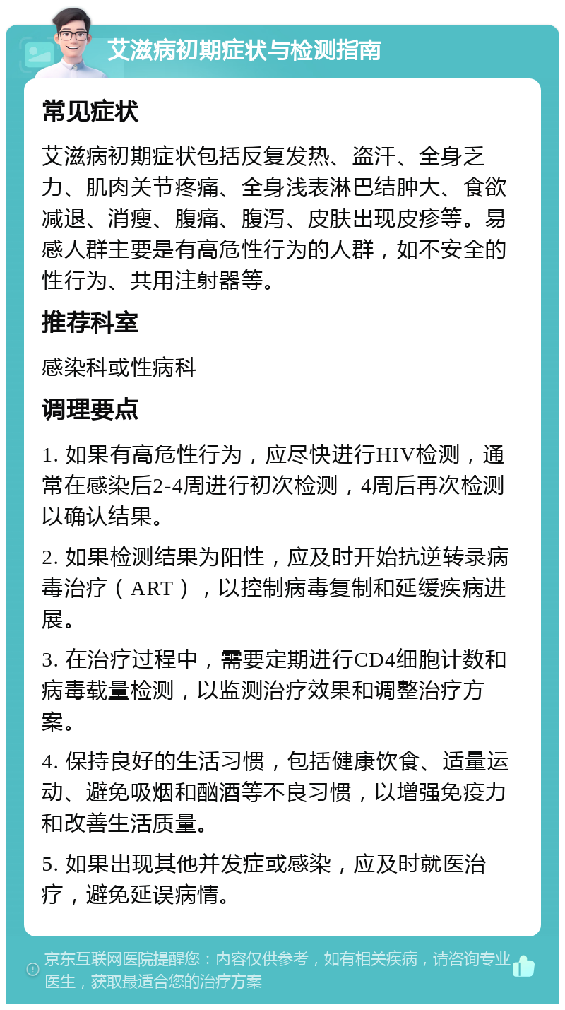 艾滋病初期症状与检测指南 常见症状 艾滋病初期症状包括反复发热、盗汗、全身乏力、肌肉关节疼痛、全身浅表淋巴结肿大、食欲减退、消瘦、腹痛、腹泻、皮肤出现皮疹等。易感人群主要是有高危性行为的人群，如不安全的性行为、共用注射器等。 推荐科室 感染科或性病科 调理要点 1. 如果有高危性行为，应尽快进行HIV检测，通常在感染后2-4周进行初次检测，4周后再次检测以确认结果。 2. 如果检测结果为阳性，应及时开始抗逆转录病毒治疗（ART），以控制病毒复制和延缓疾病进展。 3. 在治疗过程中，需要定期进行CD4细胞计数和病毒载量检测，以监测治疗效果和调整治疗方案。 4. 保持良好的生活习惯，包括健康饮食、适量运动、避免吸烟和酗酒等不良习惯，以增强免疫力和改善生活质量。 5. 如果出现其他并发症或感染，应及时就医治疗，避免延误病情。