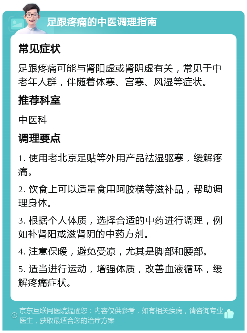 足跟疼痛的中医调理指南 常见症状 足跟疼痛可能与肾阳虚或肾阴虚有关，常见于中老年人群，伴随着体寒、宫寒、风湿等症状。 推荐科室 中医科 调理要点 1. 使用老北京足贴等外用产品祛湿驱寒，缓解疼痛。 2. 饮食上可以适量食用阿胶糕等滋补品，帮助调理身体。 3. 根据个人体质，选择合适的中药进行调理，例如补肾阳或滋肾阴的中药方剂。 4. 注意保暖，避免受凉，尤其是脚部和腰部。 5. 适当进行运动，增强体质，改善血液循环，缓解疼痛症状。