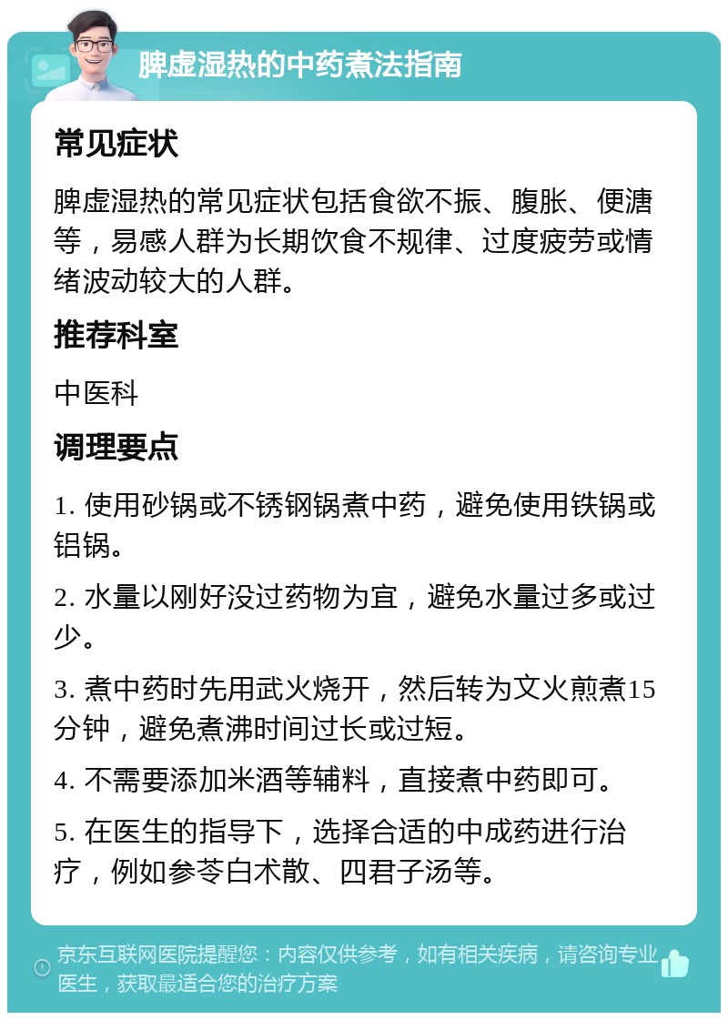 脾虚湿热的中药煮法指南 常见症状 脾虚湿热的常见症状包括食欲不振、腹胀、便溏等，易感人群为长期饮食不规律、过度疲劳或情绪波动较大的人群。 推荐科室 中医科 调理要点 1. 使用砂锅或不锈钢锅煮中药，避免使用铁锅或铝锅。 2. 水量以刚好没过药物为宜，避免水量过多或过少。 3. 煮中药时先用武火烧开，然后转为文火煎煮15分钟，避免煮沸时间过长或过短。 4. 不需要添加米酒等辅料，直接煮中药即可。 5. 在医生的指导下，选择合适的中成药进行治疗，例如参苓白术散、四君子汤等。