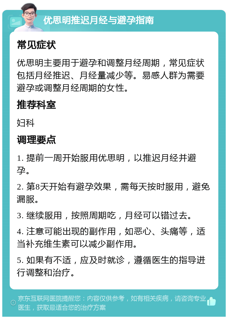 优思明推迟月经与避孕指南 常见症状 优思明主要用于避孕和调整月经周期，常见症状包括月经推迟、月经量减少等。易感人群为需要避孕或调整月经周期的女性。 推荐科室 妇科 调理要点 1. 提前一周开始服用优思明，以推迟月经并避孕。 2. 第8天开始有避孕效果，需每天按时服用，避免漏服。 3. 继续服用，按照周期吃，月经可以错过去。 4. 注意可能出现的副作用，如恶心、头痛等，适当补充维生素可以减少副作用。 5. 如果有不适，应及时就诊，遵循医生的指导进行调整和治疗。